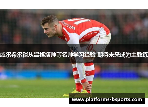 威尔希尔谈从温格塔帅等名帅学习经验 期待未来成为主教练