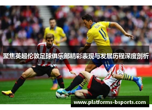 聚焦英超伦敦足球俱乐部精彩表现与发展历程深度剖析