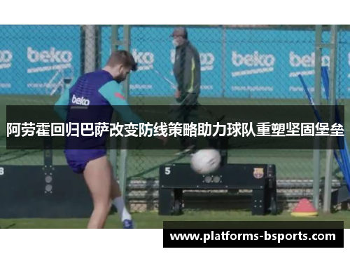 阿劳霍回归巴萨改变防线策略助力球队重塑坚固堡垒