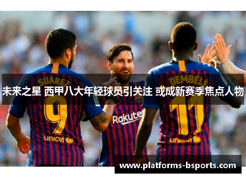 未来之星 西甲八大年轻球员引关注 或成新赛季焦点人物 未来之星 西甲八大年轻球员引关注 或成新赛季焦点人物