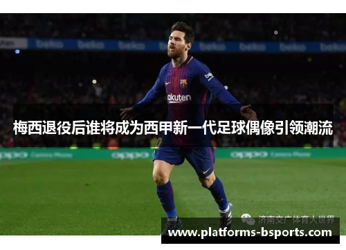 梅西退役后谁将成为西甲新一代足球偶像引领潮流