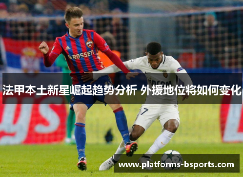 法甲本土新星崛起趋势分析 外援地位将如何变化 法甲本土新星崛起趋势分析 外援地位将如何变化