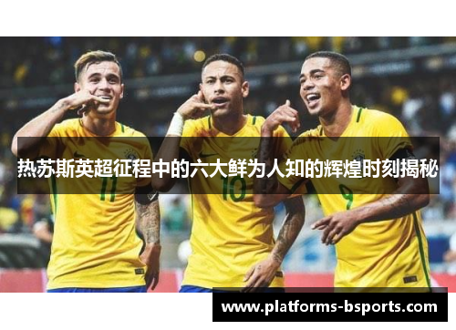 热苏斯英超征程中的六大鲜为人知的辉煌时刻揭秘