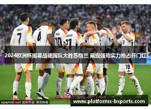 2024欧洲杯揭幕战德国队大胜苏格兰 展现强劲实力抢占开门红 2024欧洲杯揭幕战德国队大胜苏格兰 展现强劲实力抢占开门红