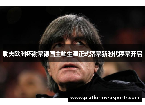 勒夫欧洲杯谢幕德国主帅生涯正式落幕新时代序幕开启 勒夫欧洲杯谢幕德国主帅生涯正式落幕新时代序幕开启