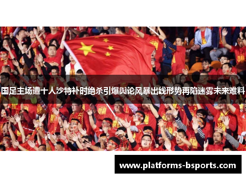 国足主场遭十人沙特补时绝杀引爆舆论风暴出线形势再陷迷雾未来难料 国足主场遭十人沙特补时绝杀引爆舆论风暴出线形势再陷迷雾未来难料