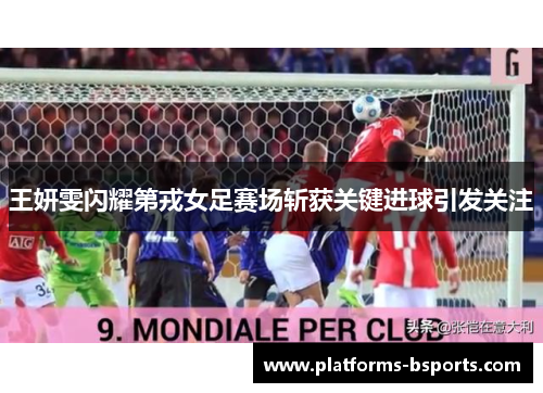 王妍雯闪耀第戎女足赛场斩获关键进球引发关注