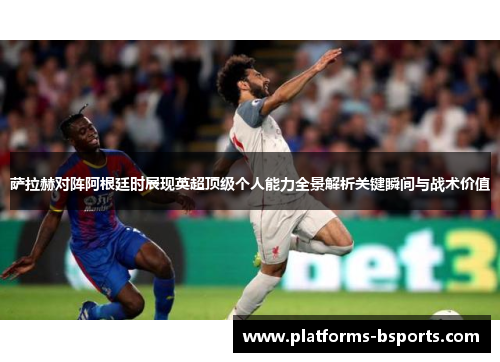 萨拉赫对阵阿根廷时展现英超顶级个人能力全景解析关键瞬间与战术价值