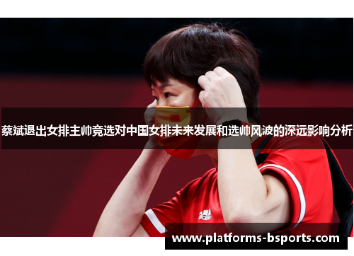 蔡斌退出女排主帅竞选对中国女排未来发展和选帅风波的深远影响分析
