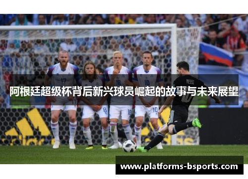 阿根廷超级杯背后新兴球员崛起的故事与未来展望