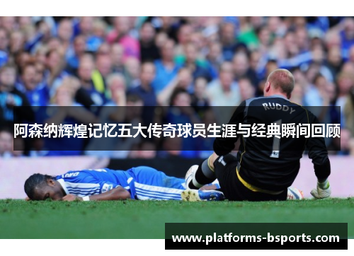 阿森纳辉煌记忆五大传奇球员生涯与经典瞬间回顾