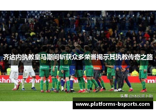 齐达内执教皇马期间斩获众多荣誉揭示其执教传奇之路