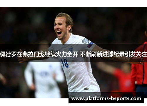 佩德罗在弗拉门戈继续火力全开 不断刷新进球纪录引发关注
