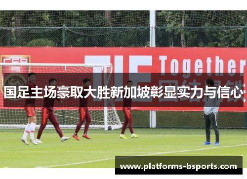 国足主场豪取大胜新加坡彰显实力与信心